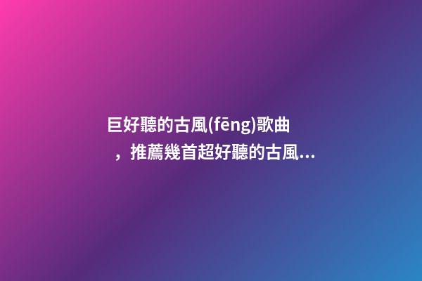 巨好聽的古風(fēng)歌曲，推薦幾首超好聽的古風(fēng)歌曲~倘若東風(fēng)未嫁人